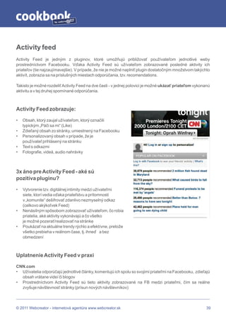 by




Activity feed
Activity Feed je jedným z pluginov, ktoré umožňujú približovať používateľom jednotlivé weby
prostredníctvom Facebooku. Vďaka Activity Feed sú užívateľom zobrazované posledné aktivity ich
priateľov (tie najzaujímavejšie). V prípade, že nie je možné naplniť plugin dostatočným množstvom takýchto
aktivít, zobrazia sa na príslušných miestach odporúčania, tzv. recomendations.

Takisto je možné rozdeliť Activity Feed na dve časti - v jednej polovici je možné ukázať priateľom vykonanú
aktivitu a v tej druhej spomínané odporúčania.



Activity Feed zobrazuje:

•   Obsah, ktorý zaujal užívateľom, ktorý označili
    typickým „Páči sa mi“ (Like)
•   Zdieľaný obsah zo stránky, umiestnený na Facebooku
•   Personalizovaný obsah v prípade, že je
    používateľ prihlásený na stránku
•   Text s odkazmi
•   Fotografie, videá, audio nahrávky



3x áno pre Activity Feed - aké sú
pozitíva pluginu?

•   Vytvorenie tzv. digitálnej intimity medzi užívateľmi
    siete, ktorí vedia vďaka priateľstvu a prítomnosti
    v „komunite“ dešifrovať zdanlivo nezmyselný odkaz
    (celkovo akýkoľvek Feed)
•   Nenásilným spôsobom zobrazovať užívateľom, čo robia
    priatelia, aké aktivity vykonávajú a čo všetko
    je možné pozerať/realizovať na stránke
•   Poukázať na aktuálne trendy rýchlo a efektívne, pretože
    všetko prebieha v reálnom čase, tj. ihneď a bez
    obmedzení



Uplatnenie Activity Feed v praxi

CNN.com
• Užívatelia odporúčajú jednotlivé články, komentujú ich spolu so svojimi priateľmi na Facebooku, zdieľajú
  obsah vrátane videí či blogov
• Prostredníctvom Activity Feed sú tieto aktivity zobrazované na FB medzi priateľmi, čím sa reálne
  zvyšuje návštevnosť stránky (prísun nových návštevníkov)



© 2011 Webcreator - internetová agentúra www.webcreator.sk                                               39
 