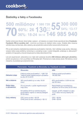 by




Štatistiky a fakty o Facebooku


500 miliónov                                  1 580 720

                                            130               $0.40
                                                                      55          300 000

70                60%: 26                                     $0.94                 54%: 13-17
                  36%: 18-24                     $0.12       146 985 940
Každý civilizovaný človek, ktorý nežije v jaskyni , už niekedy vo svojom živote zaevidoval slovo Facebook.
Facebook (FB) je sociálna sieť - enormne sa šíriaca do všetkým kútov sveta. Ovládla sféru trávenia
voľného času na internete, sféru reklamy, ako aj bežného súkromného i pracovného života ľudí.

FB sa stal súčasťou každodennej existencie používateľov internetu, ktorí zdieľajú svoje pocity, diskutujú,
verejne riešia svoje problémy, komentujú a uverejňujú svoje i cudzie fotografie, pridávajú si „takzvaných“
priateľov či hrajú jednu z tisícok návykových a nikdy nekončiacich hier.

Len pre zaujímavosť, celosvetovo sa v tejto sieti vyskytuje dovedna 500 miliónov aktívnych užívateľov,
pričom až polovica z nich sa prihlási na FB každý deň. Priemerne tu ľudia strávia okolo 700 biliónov minút
mesačne, čo predstavuje úctyhodné číslo.


                 Porovnanie - Facebook na Slovensku vs. Facebook vo svete
                      Slovensko                                       USA

                      Celkový počet používateľov*: 1 580 720          Celkový počet používateľov:
Základné údaje        *celkový počet registrovaných užívateľov        146 985 940
                      ku dňu 23.12.2010

Vek a zloženie        36% používateľov je vo veku 18-24               60% používateľov z USA má viac
                      rokov                                           než 26 rokov

Ďalšie fakty          2%-nú prevahu v počte registrovaných            Najrýchlejšie sa rozrastajúcou
o užívateľoch         majú ženy                                       skupinou na FB sú ženy od 55 rokov

                      Od októbra 2010 sa rozšírila skupina            naopak, aj 54% mladých vo veku
                      používateľov najmä vo vekovej kategórii         13-17 rokov má svoj vlastný FB
                      25-34 rokov                                     profil

Ceny reklamy          CPC (cena za klik) = $0.29                      CPC = $0.94
                      CPM (cena za tisíc zobrazení) = $0.12           CPM = $0.40




© 2011 Webcreator - internetová agentúra www.webcreator.sk                                               4
 