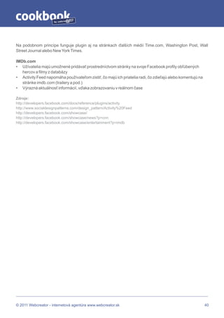 by




Na podobnom princípe funguje plugin aj na stránkach ďalších médií Time.com, Washington Post, Wall
Street Journal alebo New York Times.

IMDb.com
• Užívatelia majú umožnené pridávať prostredníctvom stránky na svoje Facebook profily obľúbených
   hercov a filmy z databázy
• Activity Feed napomáha používateľom zistiť, čo majú ich priatelia radi, čo zdieľajú alebo komentujú na
   stránke imdb.com (trailery a pod.)
• Výrazná aktuálnosť informácií, vďaka zobrazovaniu v reálnom čase

Zdroje:
http://developers.facebook.com/docs/reference/plugins/activity
http://www.socialdesignpatterns.com/design_pattern/Activity%20Feed
http://developers.facebook.com/showcase/
http://developers.facebook.com/showcase/news?p=cnn
http://developers.facebook.com/showcase/entertainment?p=imdb




© 2011 Webcreator - internetová agentúra www.webcreator.sk                                                 40
 
