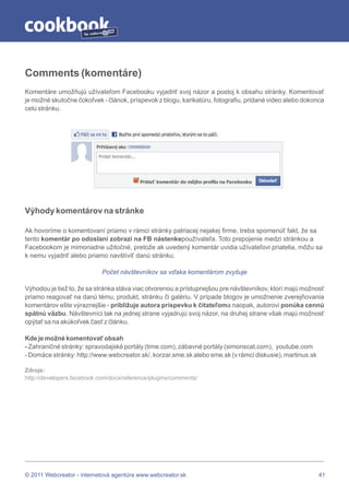 by




Comments (komentáre)
Komentáre umožňujú užívateľom Facebooku vyjadriť svoj názor a postoj k obsahu stránky. Komentovať
je možné skutočne čokoľvek - článok, príspevok z blogu, karikatúru, fotografiu, pridané video alebo dokonca
celú stránku.




Výhody komentárov na stránke

Ak hovoríme o komentovaní priamo v rámci stránky patriacej nejakej firme, treba spomenúť fakt, že sa
tento komentár po odoslaní zobrazí na FB nástenkepoužívateľa. Toto prepojenie medzi stránkou a
Facebookom je mimoriadne užitočné, pretože ak uvedený komentár uvidia užívateľovi priatelia, môžu sa
k nemu vyjadriť alebo priamo navštíviť danú stránku.

                            Počet návštevníkov sa vďaka komentárom zvyšuje

Výhodou je tiež to, že sa stránka stáva viac otvorenou a prístupnejšou pre návštevníkov, ktorí majú možnosť
priamo reagovať na danú tému, produkt, stránku či galériu. V prípade blogov je umožnenie zverejňovania
komentárov ešte výraznejšie - približuje autora príspevku k čitateľoma naopak, autorovi ponúka cennú
spätnú väzbu. Návštevníci tak na jednej strane vyjadrujú svoj názor, na druhej strane však majú možnosť
opýtať sa na akúkoľvek časť z článku.

Kde je možné komentovať obsah
- Zahraničné stránky: spravodajské portály (time.com), zábavné portály (simonscat.com), youtube.com
- Domáce stránky: http://www.webcreator.sk/, korzar.sme.sk alebo sme.sk (v rámci diskusie), martinus.sk

Zdroje:
http://developers.facebook.com/docs/reference/plugins/comments/




© 2011 Webcreator - internetová agentúra www.webcreator.sk                                                41
 