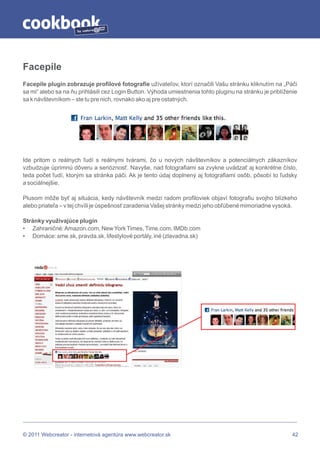 by




Facepile
Facepile plugin zobrazuje profilové fotografie užívateľov, ktorí označili Vašu stránku kliknutím na „Páči
sa mi“ alebo sa na ňu prihlásili cez Login Button. Výhoda umiestnenia tohto pluginu na stránku je priblíženie
sa k návštevníkom – ste tu pre nich, rovnako ako aj pre ostatných.




Ide pritom o reálnych ľudí s reálnymi tvárami, čo u nových návštevníkov a potenciálnych zákazníkov
vzbudzuje úprimnú dôveru a serióznosť. Navyše, nad fotografiami sa zvykne uvádzať aj konkrétne číslo,
teda počet ľudí, ktorým sa stránka páči. Ak je tento údaj doplnený aj fotografiami osôb, pôsobí to ľudsky
a sociálnejšie.

Plusom môže byť aj situácia, kedy návštevník medzi radom profiloviek objaví fotografiu svojho blízkeho
alebo priateľa – v tej chvíli je úspešnosť zaradenia Vašej stránky medzi jeho obľúbené mimoriadne vysoká.

Stránky využívajúce plugin
• Zahraničné: Amazon.com, New York Times, Time.com, IMDb.com
• Domáce: sme.sk, pravda.sk, lifestylové portály, iné (zlavadna.sk)




© 2011 Webcreator - internetová agentúra www.webcreator.sk                                                 42
 