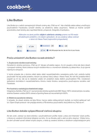 by




Like Button
Like Button je v našich zemepisných šírkach známy ako „Páči sa mi“. Ide o tlačidlo alebo odkaz umožňujúci
používateľom Facebooku označiť stránku za atraktívnu alebo zaujímavú. Takisto je možné označiť
aj konkrétnu časť stránky ako napríklad článok, príspevok, fotografiu či karikatúru.

               Kliknutím na dané políčko dôjde k zdieľaniu stránky priamo na FB medzi
              užívateľovými priateľmi, a to takým spôsobom, že sa uvedený odkaz zobrazí
                           v rámci ich News Feed (najnovšími príspevkami).




Prečo umiestniť Like Button na web stránku?

1. Zvyšovanie návštevnosti stránky
Označením stránky pomocou „Páči sa mi“ dávajú užívatelia najavo, čo ich zaujalo a šíria tak daný obsah
v prospech stránky, ktorá získava nových návštevníkov a v konečnom dôsledku aj zákazníkov, čo je zjavné
najmä pri e-shopoch.

V tomto prípade ide o domino efekt alebo efekt nezadržateľného narastania počtu ľudí, pretože každý
používateľ má istý počet priateľov, ktorým sa zobrazí daný odkaz v News Feed. Ak naň títo priatelia kliknú
(zapáči sa im to), tak sa to následne ukáže ich priateľom (teda ďalším používateľom FB). Uvedeným
spôsobom dochádza k nezadržateľnému šíreniu medzi širokou verejnosťou používajúcou sociálnu sieť
Facebook.

Pre ilustráciu nasledujúce štatistické údaje:
Integráciou tlačidla „Páči sa mi“ zaznamenala stránka spoločnosti ABC News 190% nárast pohybu na webe,
stránka Gawker uvádza 200% nárast a Sporting News až neuveriteľných 500%.

2. Efektívne zacielenie reklamy
V prípade, že obsah stránky sa týka filmov, hercov alebo reštauračných služieb, je možné aplikovať naň
tzv. Open Graph protocol - ten prepája stránku s FB stránkou používateľa, ktorý klikne na „Páči sa mi“.



Like Button dokáže vyšpecifikovať cieľovú skupinu

Ak tak urobí, zobrazí sa daná stránka v používateľovom profile medzi „Likes and Interests“ (časť profilu,
v ktorej sú uvedené informácie týkajúce sa toho, čo sa človeku páči a aké sú jeho záujmy). Vďaka tomu,
že sám užívateľ označí oblasť svojho záujmu, a teda aj uvedenú stránku s obsahom zodpovedajúcim jeho




© 2011 Webcreator - internetová agentúra www.webcreator.sk                                              43
 