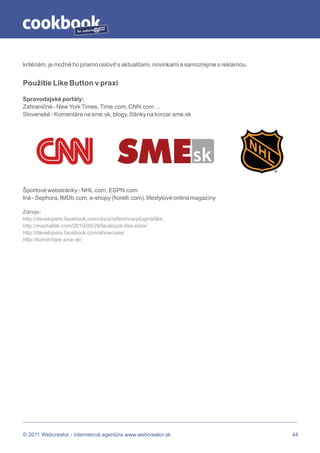 by




kritériám, je možné ho priamo osloviť s aktualitami, novinkami a samozrejme s reklamou.


Použitie Like Button v praxi

Spravodajské portály:
Zahraničné - New York Times, Time.com, CNN.com…
Slovenské - Komentáre na sme.sk, blogy, články na korzar.sme.sk




Športové webstránky - NHL.com, ESPN.com
Iné - Sephora, IMDb.com, e-shopy (fiorelli.com), lifestylové online magazíny

Zdroje:
http://developers.facebook.com/docs/reference/plugins/like
http://mashable.com/2010/09/29/facebook-like-stats/
http://developers.facebook.com/showcase/
http://komentare.sme.sk/




© 2011 Webcreator - internetová agentúra www.webcreator.sk                                44
 