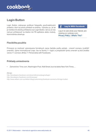 by




Login Button
Login Button zobrazuje profilové fotografie používateľových
priateľov, ktorí sa práve prihlásili na stránku. Výhodou je, že ak
je návštevník stránky prihlásený cez Login Button, tak sa už viac
nemusí prihlasovať na žiadne iné FB aplikácie alebo moduly,
ktoré stránka obsahuje.



Flexibilita použitia

Prínosom je možnosť vykonávania formálnych úprav tlačidla podľa potrieb - zmeniť rozmery (zväčšiť/
zmenšiť), úplne minimalizovať (napr. iba na ikonku f + login) a prispôsobiť týmto zmenám aj text (kratšia
verzia: f + connect; dlhšia: f + Personalise with Facebook).



Príklady umiestnenia

•   Zahraničné: Time.com, Washington Post, Wall Street Journal alebo New York Times,…


Zdroje:
http://developers.facebook.com/docs/reference/plugins/login/
http://developers.facebook.com/showcase/
http://www.wiliam.com.au/wiliam-blog/customising-facebook-connect-s-fb-login-button




© 2011 Webcreator - internetová agentúra www.webcreator.sk                                             46
 