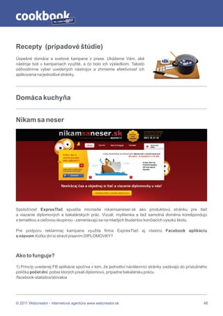 by




Recepty (prípadové štúdie)
Úspešné domáce a svetové kampane z praxe. Ukážeme Vám, aké
nástroje boli v kampaniach využité, a čo bolo ich výsledkom. Takisto
odôvodníme výber uvedených nástrojov a zhrnieme efektívnosť ich
aplikovania na jednotlivé stránky.




Domáca kuchyňa


Nikam sa neser




Spoločnosť ExpresTlač spustila microsite nikamsaneser.sk ako produktovú stránku pre tlač
a viazanie diplomových a bakalárskych prác. Vizuál, myšlienka a tiež samotná doména korešpondujú
s tematikou a cieľovou skupinou - zameriavajú sa na mladých študentov končiacich vysokú školu.

Pre podporu reklamnej kampane využila firma ExpresTlač aj vlastnú Facebook aplikáciu
s názvom Koľko dní si strávil písaním DIPLOMOVKY?



Ako to funguje?

1) Princíp uvedenej FB aplikácie spočíva v tom, že jednotliví návštevníci stránky zadávajú do príslušného
políčka počet dní, počas ktorých písali diplomovú, prípadne bakalársku prácu.
/facebook-statistics/slovakia




© 2011 Webcreator - internetová agentúra www.webcreator.sk                                             48
 