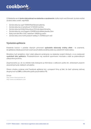 by




2) Následne sa im tento údaj zobrazí na nástenke s oznámením, koľko iných vecí/činností, by bolo možné
za danú dobu urobiť, napríklad:

•   Za túto dobu by vypil 100836 fliaš Barack pálenky
•   Za túto dobu by si namaľoval 12100320 nechtov
•   Za túto dobu by Krištof Kolumbus 233 krát objavil Ameriku
•   Za túto dobu by Jurij Gagarin 224080 krát obletel planétu Zem
•   Keby som tak dlho cvičil, naberiem 16806 kg svalov
•   Za túto dobu sme mohli postaviť radšej 21,5 Eiffelových veží



Výsledok aplikácie

Kreativita tvorcov v podobe vtipných prirovnaní spôsobila dokonalý virálny efekt - to znamená,
že aplikácia získala pozornosť a sami používatelia sociálnej siete si ju začali šíriť medzi sebou.

Množstvo ľudí (priateľov), ktorí videli zábavné oznámenie na nástenke svojich blízkych, si zo zvedavosti
vyskúšali túto aplikáciu. Prostredníctvom nej navštívili spomínanú microsite a stali sa potenciálnymi
zákazníkmi pre firmu.

Zaujímavosťou je, že na stránke bola dostupná aj informácia o celkovom počte dní, strávených písaním
záverečných prác všetkých užívateľov.

Okrem vhodne zvolenej viral Facebook aplikácie bol v prospech firmy aj fakt, že časť vybranej cieľovej
skupiny tvorí až 36% z celkového počtu používateľov FB.

Zdroje:
http://www.nikamsaneser.sk
http://www.socialbakers.com




© 2011 Webcreator - internetová agentúra www.webcreator.sk                                            49
 