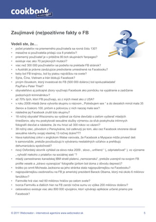 by




Zaujímavé (ne)pozitívne fakty o FB

Vedeli ste, že…
•   počet priateľov na priemerného používateľa sa rovná číslu 130?
•   mesačne si používatelia pridajú cca 8 priateľov?
•   priemerný používateľ je v približne 80.tich skupinách/ fanpages?
•   existuje viac ako 70 jazykových mutácií?
•   viac než 300 000 používateľov sa podieľa na preklade FB stránok?
•   v Austrálii je právne zaväzujúce predvolanie umiestnené na Facebooku?
•   keby bol FB krajinou, bol by piatou najväčšou na svete?
•   Sýria, Čína, Vietnam a Irán blokujú Facebook?
•   prvým človekom, ktorý investoval do FB (500 000 dolárov) bol spoluzakladateľ
    PayPal-u Peter Thiel?
•   obyvateľstvo aj policajné zbory využívajú Facebook ako pomôcku na vypátranie a zadržanie
    podozrivých kriminálnikov?
•   až 70% tých, ktorí FB používajú, sú z iných miest ako z USA?
•   v roku 2008 mladá žena vytvorila skupinu s názvom „ Potrebujem sex “ a do desiatich minút mala 35
    členov a čoskoro 100, pričom s polovicou z nich naozaj mala sex?
•   následne jej Facebook zrušil túto skupinu?
•   18 ročný obyvateľ Wisconsinu sa vydával za rôzne dievčatá s cieľom vydierať mladých
    tínedžerov, aby mu poskytovali sexuálne služby výmenou za sľub poskytnutia intímnych
    fotografií dievčat a následne, že mu hrozí až 300 rokov vo väzení?
•   39 ročný otec, pôvodom z Pensylvánie, bol zatknutý po tom, ako cez Facebook otvorene dával
    sexuálne návrhy svojej vlastnej 13 ročnej dcére???
•   hlava katolíckej cirkvi v anglickom Walse varovala, že Facebook a Myspace môže priviesť deti
    k samovražde, pretože povzbudzujú k vytváraniu nestabilných vzťahov a prehlbujú
    dehumanizáciu spoločnosti?
•   nový Oxfordský slovník vyhlásil za slovo roka 2009 , slovo „ unfriend “ („ odpriateľovať“ ), vo význame
    „ vyhodiť niekoho z priateľov na sociálnej sieti “?
•   mladý zamestnanec kanadskej IBM stratil platenú „nemocenskú“, pretože uverejnil na svojom FB
    profile veselé a „zdravo vyzerajúce“ fotografie (pritom bol doma z dôvodu depresií)?
•   krátko po smrti Micheala Jacksona sa jeho stránka stala najpopulárnejšou na Facebooku?
•   najpopulárnejšou osobnosťou na FB je americký prezident Barack Obama, ktorý má okolo 6 miliónov
    fanúšikov?
•   Farmville hrá viac než 60 miliónov hráčov po celom svete?
•   tvorca Farmvillu a ďalších hier na FB zarobí ročne sumu vo výške 200 miliónov dolárov?
•   celosvetovo existuje viac ako 800 000 vývojárov, ktorí vytvárajú aplikácie určené priamo pre
    Facebook?




© 2011 Webcreator - internetová agentúra www.webcreator.sk                                                5
 