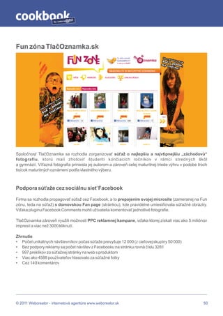 by




Fun zóna TlačOznamka.sk




Spoločnosť TlačOznamka sa rozhodla zorganizovať súťaž o najlepšiu a najvtipnejšiu „záchodovú“
fotografiu, ktorú mali zhotoviť študenti končiacich ročníkov v rámci stredných škôl
a gymnázií. Víťazná fotografia priniesla jej autorom a zároveň celej maturitnej triede výhru v podobe troch
tisícok maturitných oznámení podľa vlastného výberu.



Podpora súťaže cez sociálnu sieť Facebook

Firma sa rozhodla propagovať súťaž cez Facebook, a to prepojením svojej microsite (zameranej na Fun
zónu, teda na súťaž) s domovskou Fan page (stránkou), kde pravidelne umiestňovala súťažné obrázky.
Vďaka pluginu Facebook Comments mohli užívatelia komentovať jednotlivé fotografie.

TlačOznamka zároveň využili možnosti PPC reklamnej kampane, vďaka ktorej získali viac ako 5 miliónov
impresií a viac než 3000 kliknutí.

Zhrnutie
• Počet unikátnych návštevníkov počas súťaže prevyšuje 12 000 (z cieľovej skupiny 50 000)
• Bez podpory reklamy sa počet návštev z Facebooku na stránku rovná číslu 3281
• 997 preklikov zo súťažnej stránky na web s produktom
• Viac ako 4588 používateľov hlasovalo za súťažné fotky
• Cez 140 komentárov




© 2011 Webcreator - internetová agentúra www.webcreator.sk                                               50
 