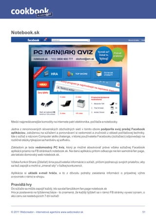 by




Notebook.sk




Medzi najpredávanejšie komodity na internete patrí elektronika, počítače a notebooky.

Jedna z renomovaných slovenských obchodných sietí v tomto obore podporila svoj predaj Facebook
aplikáciou, založenou na súťažení a porovnávaní si vedomostí a zručností z oblasti počítačovej techniky.
Ide o súťaž s názvom Computer skills chalange, v ktorej používatelia Facebooku (súťažiaci) odpovedajú na
rozličné otázky týkajúce sa hardvéru aj softvéru.

Základom je teda vedomostný PC kvíz, ktorý je možné absolvovať práve vďaka súťažnej Facebook
aplikácii priamo na FB stránkach notebook.sk. Na danú aplikáciu pritom odkazuje nie len samotná fan page,
ale takisto domovský web notebook.sk.

Vďaka funkcii Share (Zdieľať) šíria používatelia informácie o súťaži, pričom podnecujú svojich priateľov, aby
sa tiež zapojili a mohli si „zmerať sily“ v ťažkej konkurencii.

Aplikácia si ukladá e-mail hráča, a to z dôvodu potreby zasielania informácií o prípadnej výhre
a noviniek v rámci e-shopu.

Pravidlá hry
Do súťaže sa môže zapojiť každý, kto sa stal fanúšikom fan page notebook.sk
Hra je postavená na týždennej báze - to znamená, že každý týždeň sa v rámci FB stránky vyvesí oznam, o
akú cenu sa nasledujúcich 7 dní súťaží




© 2011 Webcreator - internetová agentúra www.webcreator.sk                                                 51
 