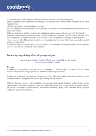 by




Používatelia môžu vyhrať napríklad notebook, externý hard disk či rôzne príslušenstvo
Správa príde fanúšikom a odberateľom mailingu do schránky a/ alebo sa im zobrazí prostredníctvom News
Feed (novinky)
Užívateľ má možnosť zúčastniť sa kvízu viackrát
Viac ako 2x sa môže do súťaže zapojiť len v prípade, že rozpošle pozvanie všetkým svojim priateľom, aby si
tiež vyplnili PC kvíz
Súčasťou aplikácie je tabuľka s hodnotením súťažiacich, pričom sa do úvahy sa berie vždy iba top skóre
V prípade prekonania nahraného top skóre, notifikácia upozorní užívateľa, že bol porazený a šťastie môže
skúsiť najbližšie o 10 kalendárnych dní, resp. ihneď, ak opäť zašle pozvánku všetkým svojim priateľom
Hlavnú cenu si však môže aj priamo kúpiť, a to so zľavou (samozrejme ak je členom fan page alebo účastník
súťaže na notebook.sk)
Po ukončení a vyhodnotení PC kvízu na konci týždňa, sa na nástenke hráča (v jeho mene) zobrazí správa o
tom, ako sa umiestnil, prípadne či vyhral alebo nie



Formát správy s fotografiou a logom predajcu:

                 Martin Vrabec Krafčík: V súťaži PC kvíz som obsadil 12. z 1563. miest
                                    a získal som USB kľúč. Vďaka.

Zhrnutie
Notebook.sk touto súťažou využíva mnoho z klasických či nadstavbových ingrediencií facebookovej
kuchyne na prezentáciu svojich produktov, ale hlavne na propagáciu značky.

Apeluje na súťaživosť používateľov Facebooku, pričom efektívne aplikuje typický počítačový humor
do výsledkov kvízu, ktorý je mimoriadne blízky zvolenej cieľovej skupine.

Obľúbený humorný aspekt v rámci aplikácie zabezpečuje automatické vkladanie profilovej fotky do tzv.
„počítačového vodičského preukazu“. Napríklad, ak je niekto slabý hráč s nízkym skóre, dostane „vodičák“
na 386.tku, na rozdiel o silného hráča s množstvom vedomostí, ktorý sa na nástenke môže pochváliť
vodičským oprávnením na Intel i7.




© 2011 Webcreator - internetová agentúra www.webcreator.sk                                              52
 