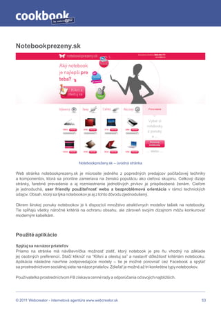 by




Notebookprezeny.sk




                                   Notebookpreženy.sk – úvodná stránka

Web stránka notebookprezeny.sk je microsite jedného z popredných predajcov počítačovej techniky
a komponentov, ktorá sa prioritne zameriava na ženskú populáciu ako cieľovú skupinu. Celkový dizajn
stránky, farebné prevedenie a aj rozmiestnenie jednotlivých prvkov je prispôsobené ženám. Cieľom
je jednoduchá, user friendly použiteľnosť webu a bezproblémová orientácia v rámci technických
údajov. Obsah, ktorý sa týka notebookov je aj z tohto dôvodu zjednodušený.

Okrem širokej ponuky notebookov je k dispozícii množstvo atraktívnych modelov tašiek na notebooky.
Tie spĺňajú všetky náročné kritériá na ochranu obsahu, ale zároveň svojím dizajnom môžu konkurovať
moderným kabelkám.



Použité aplikácie

Spýtaj sa na názor priateľov
Priamo na stránke má návštevníčka možnosť zistiť, ktorý notebook je pre ňu vhodný na základe
jej osobných preferencií. Stačí kliknúť na “Klikni a otestuj sa” a nastaviť dôležitosť kritériám notebooku.
Aplikácia následne navrhne zodpovedajúce modely – tie je možné porovnať cez Facebook a spýtať
sa prostredníctvom sociálnej siete na názor priateľov. Zdieľať je možné až tri konkrétne typy notebookov.

Používateľka prostredníctvom FB získava cenné rady a odporúčania od svojich najbližších.




© 2011 Webcreator - internetová agentúra www.webcreator.sk                                               53
 