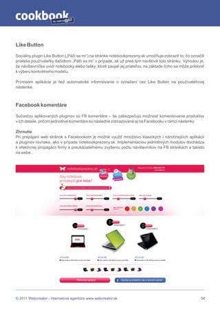 by




Like Button

Sociálny plugin Like Button („Páči sa mi“) na stránke notebookprezeny.sk umožňuje zobraziť to, čo označili
priatelia používateľky tlačidlom „Páči sa mi“ v prípade, ak už pred tým navštívili túto stránku. Výhodou je,
že návštevníčka uvidí notebooky alebo tašky, ktoré zaujali jej priateľov, na základe čoho sa môže prikloniť
k výberu konkrétneho modelu.

Prínosom aplikácie je tiež automatické informovanie o označení cez Like Button na používateľovej
nástenke.



Facebook komentáre

Súčasťou aplikovaných pluginov sú FB komentáre – tie zabezpečujú možnosť komentovania produktov
v ich detaile, pričom jednotlivé komentáre sú následne zobrazované aj na Facebooku v rámci nástenky.

Zhrnutie
Pri prepájaní web stránok s Facebookom je možné využiť množstvo klasických i náročnejších aplikácií
a pluginov rovnako, ako v prípade notebookprezeny.sk. Implementáciou jednotlivých modulov dochádza
k efektívnej propagácii firmy a preukázateľnému zvýšeniu počtu návštevníkov na FB stránkach a takisto
na webe..




© 2011 Webcreator - internetová agentúra www.webcreator.sk                                                54
 