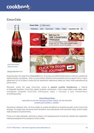 by




Coca-Cola




Zaujímavosťou fan page firmy Coca-Cola je to, že ponúka užívateľom/zákazníkom možnosť uverejňovať
vlastné obsahy a príspevky. Tento na prvý pohľad riskantný krok preukázal úprimný záujem firmy o názor
zákazníkov (či už je dobrý a môže byť pre spoločnosť nápomocný alebo zlý, ktorý môže poškodzovať jej
dobré meno).

Dôvodom, prečo fan page Coca-Coly vyniká je spôsob využitia fotoalbumov, v ktorých
sú fotografie fanúšikov Coca-Coly, zábery produktu vyhotovené v rámci miest celého sveta alebo staré,
nostalgické fotografie Coca-Coly zobrazujúce nápoj v minulosti a jeho transformáciu
do dnešnej podoby.

                                         Coca-Cola je ikona
                    nepredáva sa iba ako obyčajný produkt (nápoj), ale ako fenomén
                                   predstavujúci pôžitok z „klasiky“.

Absolútnym dôkazom toho, že firme záleží na svojich fanúšikoch je samotné pozadie vzniku Coca-Cola
fanpage. Fan page bola vytvorená dvomi fanúšikmi, ktorí jednoducho mali radi tento nápoj, pričom neboli
nijak prepojený so spoločnosťou.

Firma si ich však vyhľadala, odmenila a začala s nimi spolupracovať na budovaní stránky ako úspešného
nástroja propagácie firmy a podpory imidžu značky.




© 2011 Webcreator - internetová agentúra www.webcreator.sk                                           56
 