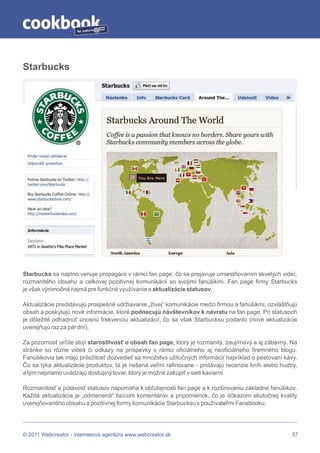by




Starbucks




Starbucks sa naplno venuje propagácii v rámci fan page, čo sa prejavuje umiestňovaním skvelých videí,
rozmanitého obsahu a celkovej pozitívnej komunikácii so svojimi fanúšikmi. Fan page firmy Starbucks
je však výnimočná najmä pre funkčné využívanie a aktualizácie statusov.

Aktualizácie predstavujú prospešné udržiavanie „živej“ komunikácie medzi firmou a fanúšikmi, ozvláštňujú
obsah a poskytujú nové informácie, ktoré podnecujú návštevníkov k návratu na fan page. Pri statusoch
je dôležité odhadnúť únosnú frekvenciu aktualizácií, čo sa však Starbucksu podarilo (nové aktualizácie
uverejňujú raz za pár dní).

Za pozornosť určite stojí starostlivosť o obsah fan page, ktorý je rozmanitý, zaujímavý a aj zábavný. Na
stránke sú rôzne videá či odkazy na príspevky v rámci oficiálneho aj neoficiálneho firemného blogu.
Fanúšikovia tak majú príležitosť dozvedieť sa množstvo užitočných informácií napríklad o pestovaní kávy.
Čo sa týka aktualizácie produktov, tá je riešená veľmi rafinovane - pridávajú recenzie kníh alebo hudby,
a tým nepriamo uvádzajú dostupný tovar, ktorý je možné zakúpiť v sieti kaviarní.

Rozmanitosť a pútavosť statusov napomáha k obľúbenosti fan page a k rozširovaniu základne fanúšikov.
Každá aktualizácia je „odmenená“ tisícom komentárov a pripomienok, čo je dôkazom skutočnej kvality
uverejňovaného obsahu a pozitívnej formy komunikácie Starbucksu s používateľmi Facebooku.




© 2011 Webcreator - internetová agentúra www.webcreator.sk                                            57
 