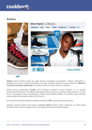 by




Adidas




Adidas ponúka kvalitný obsah fan page tvorený rozmanitými poznámkami, videami, fotografiami a
podieľajú sa na ňom aj aktívni fanúšikovia. Čo však umožňuje Adidas fan page vyniknúť je efektívne
využívanie nástrojov marketingu na sociálnych sieťach v rámci reklamných kampaní.

Obsah oživujú prebiehajúce súťaže, ktoré získavajú množstvo nových fanúšikov. Tí sú zároveň
potenciálnymi zákazníkmi. Užívatelia medzi sebou úzko komunikujú a označujú súťaže kliknutím na „Páči
sa mi“, čo prispieva k šíreniu povedomia o značke medzi ďalších priateľov (tí sa takisto môžu zúčastniť
súťaže, pridať sa k fanúšikom alebo dať „Páči sa mi“).

Do pozornosti sa dostal projekt, ktorý Adidas zrealizoval s MTV. Výber partnera bol skvelým.

Výhodou použitia súťaže na fan page je uživenie obsahu niečím novým, zábavným, čo môže zaujať
fanúšika a motivovať ho k zapojeniu sa do nej a odporúčaniu súťaže ďalším priateľom.




© 2011 Webcreator - internetová agentúra www.webcreator.sk                                           58
 