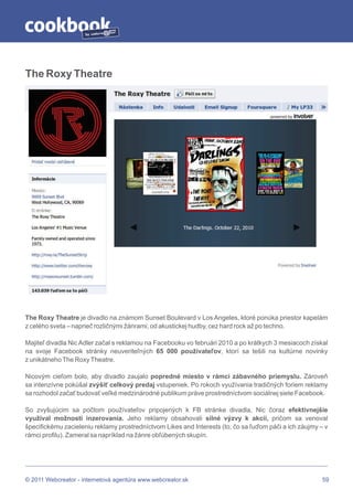 by




The Roxy Theatre




The Roxy Theatre je divadlo na známom Sunset Boulevard v Los Angeles, ktoré ponúka priestor kapelám
z celého sveta – naprieč rozličnými žánrami; od akustickej hudby, cez hard rock až po techno.

Majiteľ divadla Nic Adler začal s reklamou na Facebooku vo februári 2010 a po krátkych 3 mesiacoch získal
na svoje Facebook stránky neuveriteľných 65 000 používateľov, ktorí sa tešili na kultúrne novinky
z unikátneho The Roxy Theatre.

Nicovým cieľom bolo, aby divadlo zaujalo popredné miesto v rámci zábavného priemyslu. Zároveň
sa intenzívne pokúšal zvýšiť celkový predaj vstupeniek. Po rokoch využívania tradičných foriem reklamy
sa rozhodol začať budovať veľké medzinárodné publikum práve prostredníctvom sociálnej siete Facebook.

So zvyšujúcim sa počtom používateľov pripojených k FB stránke divadla, Nic čoraz efektívnejšie
využíval možnosti inzerovania. Jeho reklamy obsahovali silné výzvy k akcii, pričom sa venoval
špecifickému zacieleniu reklamy prostredníctvom Likes and Interests (to, čo sa ľuďom páči a ich záujmy – v
rámci profilu). Zameral sa napríklad na žánre obľúbených skupín.




© 2011 Webcreator - internetová agentúra www.webcreator.sk                                              59
 