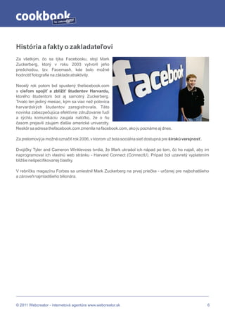 by




História a fakty o zakladateľovi
Za všetkým, čo sa týka Facebooku, stojí Mark
Zuckerberg, ktorý v roku 2003 vytvoril jeho
predchodcu, tzv. Facemash, kde bolo možné
hodnotiť fotografie na základe atraktivity.

Necelý rok potom bol spustený thefacebook.com
s cieľom spojiť a zblížiť študentov Harvardu,
ktorého študentom bol aj samotný Zuckerberg.
Trvalo len jediný mesiac, kým sa viac než polovica
harvardských študentov zaregistrovala. Táto
novinka zabezpečujúca efektívne združovanie ľudí
a rýchlu komunikáciu zaujala natoľko, že o ňu
časom prejavili záujem ďalšie americké univerzity.
Neskôr sa adresa thefacebook.com zmenila na facebook.com, ako ju poznáme aj dnes.

Za prelomový je možné označiť rok 2006, v ktorom už bola sociálna sieť dostupná pre širokú verejnosť.

Dvojičky Tyler and Cameron Winklevoss tvrdia, že Mark ukradol ich nápad po tom, čo ho najali, aby im
naprogramoval ich vlastnú web stránku - Harvard Connect (ConnectU). Prípad bol uzavretý vyplatením
bližšie nešpecifikovanej čiastky.

V rebríčku magazínu Forbes sa umiestnil Mark Zuckerberg na prvej priečke - určenej pre najbohatšieho
a zároveň najmladšieho bilionára.




© 2011 Webcreator - internetová agentúra www.webcreator.sk                                              6
 