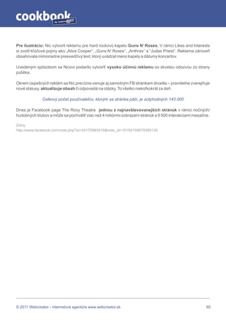 by




Pre ilustráciu: Nic vytvoril reklamu pre hard rockovú kapelu Guns N’ Roses. V rámci Likes and Interests
si zvolil kľúčové pojmy ako „Alice Cooper“, „Guns N’ Roses“, „Anthrax“ a “Judas Priest“. Reklama zároveň
obsahovala mimoriadne presvedčivý text, ktorý uvádzal meno kapely a dátumy koncertov.

Uvedeným spôsobom sa Nicovi podarilo vytvoriť vysoko účinnú reklamu so skvelou odozvou zo strany
publika.

Okrem úspešných reklám sa Nic precízne venuje aj samotným FB stránkam divadla – pravidelne zverejňuje
nové statusy, aktualizuje obsah či odpovedá na otázky. To všetko niekoľkokrát za deň.

              Celkový počet používateľov, ktorým sa stránka páči, je úctyhodných 143 000

Dnes je Facebook page The Roxy Theatre jednou z najnavštevovanejších stránok v rámci nočných/
hudobných klubov a môže sa pochváliť viac než 4 miliónmi zobrazení stránok a 9 500 interakciami mesačne.

Zdroj:
http://www.facebook.com/note.php?id=34170993416&note_id=10150158879385130




© 2011 Webcreator - internetová agentúra www.webcreator.sk                                            60
 