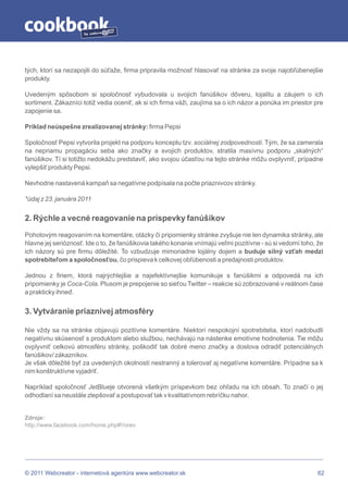 by




tých, ktorí sa nezapojili do súťaže, firma pripravila možnosť hlasovať na stránke za svoje najobľúbenejšie
produkty.

Uvedeným spôsobom si spoločnosť vybudovala u svojich fanúšikov dôveru, lojalitu a záujem o ich
sortiment. Zákazníci totiž vedia oceniť, ak si ich firma váži, zaujíma sa o ich názor a ponúka im priestor pre
zapojenie sa.

Príklad neúspešne zrealizovanej stránky: firma Pepsi

Spoločnosť Pepsi vytvorila projekt na podporu konceptu tzv. sociálnej zodpovednosti. Tým, že sa zamerala
na nepriamu propagáciu seba ako značky a svojich produktov, stratila masívnu podporu „skalných“
fanúšikov. Tí si totižto nedokážu predstaviť, ako svojou účasťou na tejto stránke môžu ovplyvniť, prípadne
vylepšiť produkty Pepsi.

Nevhodne nastavená kampaň sa negatívne podpísala na počte priaznivcov stránky.

*údaj z 23. januára 2011


2. Rýchle a vecné reagovanie na príspevky fanúšikov
Pohotovým reagovaním na komentáre, otázky či pripomienky stránke zvyšuje nie len dynamika stránky, ale
hlavne jej serióznosť. Ide o to, že fanúšikovia takého konanie vnímajú veľmi pozitívne - sú si vedomí toho, že
ich názory sú pre firmu dôležité. To vzbudzuje mimoriadne lojálny dojem a buduje silný vzťah medzi
spotrebiteľom a spoločnosťou, čo prispieva k celkovej obľúbenosti a predajnosti produktov.

Jednou z firiem, ktorá najrýchlejšie a najefektívnejšie komunikuje s fanúšikmi a odpovedá na ich
pripomienky je Coca-Cola. Plusom je prepojenie so sieťou Twitter – reakcie sú zobrazované v reálnom čase
a prakticky ihneď.


3. Vytváranie priaznivej atmosféry

Nie vždy sa na stránke objavujú pozitívne komentáre. Niektorí nespokojní spotrebitelia, ktorí nadobudli
negatívnu skúsenosť s produktom alebo službou, nechávajú na nástenke emotívne hodnotenia. Tie môžu
ovplyvniť celkovú atmosféru stránky, poškodiť tak dobré meno značky a doslova odradiť potenciálnych
fanúšikov/ zákazníkov.
Je však dôležité byť za uvedených okolností nestranný a tolerovať aj negatívne komentáre. Prípadne sa k
nim konštruktívne vyjadriť.

Napríklad spoločnosť JetBlueje otvorená všetkým príspevkom bez ohľadu na ich obsah. To značí o jej
odhodlaní sa neustále zlepšovať a postupovať tak v kvalitatívnom rebríčku nahor.


Zdroje:
http://www.facebook.com/home.php#!/oreo




© 2011 Webcreator - internetová agentúra www.webcreator.sk                                                  62
 