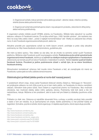 by




       3. Organizovať súťaže, kde je samotná výhra alebo jej súčasť – alkohol, tabak, mliečne výrobky,
       strelné zbrane alebo pohonné hmoty.

       4. Organizovať súťaž kde podmieňujeme účasť v nej zakúpením produktu, dokončením dlhej úlohy
       alebo iné formy protihodnoty.

K organizácii súťaže môžete použiť XFBML stránku na Facebooku. Môžete teda zabudnúť na využitie
statusov, odkazov či Facebook inzercie. Čo sa týka súťaží typu „1000. fanúšik vyhráva“, „kto nazbiera viac
likov na svoju fotku alebo video“, „súťaž o najlepší komentár/status“ atď. Všetky sú zakázané bez ohľadu
na to, či vám Facebook organizovanie súťaže povolí, alebo nie.

Aktuálne pravidlá pre usporiadanie súťaží sa mohli časom zmeniť, prečítajte si preto vždy aktuálne
podmienky na: http://www.facebook.com/promotions_guidelines.php

Ale mám aj dobrú správu. Toto všetko sa vás týka, len ak chcete na samotnú súťaž využiť Facebook
platformu. Môžeme však Facebook využiť na propagáciu súťaže. Podmienkou je že súťaž samotná bude
organizovaná mimo Facebook, ideálne je aj vyhnúť sa všetkým možným spojitostiam s Facebookom
(dokonca by sa nemalo použiť ani slovo Facebook v materiáloch k súťaži). Taktiež nesmie využívať žiadne
facebook funkcie. Povolené je jedine podmienenie účasti v súťaži tým, že sa stane fanúšikom
facebook stránky.

Mimochodom kontaktovať výhercov tiež musíte mimo Facebook a tiež, ak zverejňujete ich mená na
Facebooku vystavujete sa riziku zablokovania/zmazania.


Odstrašujúci príklad (alebo prečo si na to dať naozaj pozor)

V posledných dňoch (resp. dnes) začal Facebook blokovať stránku Datart.cz. Nefunguje im “likovanie”,
ani pridávanie odkazov na nich (čiže aj ak by sa mi tam niečo páčilo, na Facebooku to nikomu nemôžem
ukázať). Dôvodom bola práve súťaž, ktorú Datart.cz organizoval priamo na Facebooku. Bez možnosti
odvolania, bez možnosti žaloby alebo iného spôsobu obrany. Podmienky totiž boli dané a kto ich
nedodržiava, riskuje. Môžeme si len predstaviť, aké to bude mať pre Datart.cz dôsledky (pozitívne určite
nie).

Príkladov je však viac. Dokonca aj najväčšie slovenské firmy, e-shopy a portály porušujú tieto pravidlá
a často o tom ani netušia, čo je (samozrejme) ich chyba, keďže podmienky si mal prečítať každý pri
registrácii. Schválne, pozrite si súťaže, ktoré organizujú, či nájdete aspoň jednu, ktorá neporušuje pravidlá.

Zdroje:
http://www.facebook.com/terms.php
http://www.facebook.com/principles.php
http://www.facebook.com/policy.php
http://www.facebook.com/terms_pages.php
http://www.pooh.cz/pooh/a.asp?a=2016625
http://www.pooh.cz/pooh/a.asp?a=2016084




© 2011 Webcreator - internetová agentúra www.webcreator.sk                                                  64
 