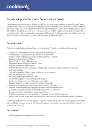 by




Facebook pravidlá, alebo čo sa môže a čo nie
Facebook pozná už takmer každý. Milióny ľudí a firiem tam majú svoj profil alebo stránky (Facebook pages).
Málokto z nich si však dôkladne prečítal pravidlá používania Facebooku (ruku na srdce, či vôbec o nejakých
pravidlách viete). To je však v prápade Facebooku obrovská chyba. Človeku totiž niekedy zostáva rozum
stáť nad tým, čo všetko „musíme“ a čo všetko „nesmieme“. Pričom pri porušení ktoréhokoľvek pravidla sa
vystavujete riziku zablokovania alebo zmazania profilu/facebook stránky alebo dokonca zablokovania celej
domény – čiže na vás nebude môcť nik ani odkázať na svojej nástenke (wall).



Čo je zakázané?

Viete, čo sa najčastejšie porušuje a ľudia o tom ani nevedia? V skratke – výpis toho, čo sa nesmie:

•   Vkladať na Facebook neautorizovanú komunikáciu – spamovať
•   Zhromažďovať užívateľský obsah a informácie o užívateľoch
•   Pristupovať k Facebooku automatizovane bez súhlasu Facebooku
•   Zúčastňovať sa nelegálnych MLM
•   Zverejňovať víry nebo iný škodlivý kód
•   Pristupovať k účtu, ktorý patrí niekomu inému
•   Harašiť, zastrašovať či tyranizovať
•   Vkladať obsah nenávistný, výhražný, pornografický, vyzývajúci k násiliu, obsahujúci nahotu či
    zobrazujúci násilie
•   Vytvárať užívateľské účty pre niekoho iného bez jeho dovolenia
•   Mať viac ako jeden osobný profil
•   Používať váš profil pre komerčné účely
•   Používať Facebook, pokiaľ ste mladší ako 13 rokov
•   Zdielať svoje heslo, iným povoliť prístup k vášmu účtu
•   Previesť svoj účet na niekoho iného bez súhlasu Facebooku
•   Označovať užívateľov bez ich súhlasu (na fotografiách, vo videách,…)
•   Posielať e-mailom pozvánky neregistrovaným užívateľom bez ich súhlasu
•   Zverejňovať identifikačné dokumenty alebo citlivé finančné informácie
•   Porušovať niekoho práva alebo inak porušovať zákony
•   Používať registrované ochranné známky – Facebook, Face, FB, Poke, Wall a iné
•   Organizovať súťaže, lotérie alebo rozdávanie bez predchádzajúceho písomného súhlasu Facebooku

A teraz nech zodvihne ruku ten, kto neporušil ani jedno z menovaných pravidiel. Ak by niekto predsa len bol z
polovice Matka Tereza a z druhej Ján Pavol, Facebook mu ponúka ešte niekoľko ďalších pravidiel, pre
zmenu príkazy, čo musí.


Čo musíme?

•   Používať skutočné meno a pravdivé informácie




© 2011 Webcreator - internetová agentúra www.webcreator.sk                                                 66
 