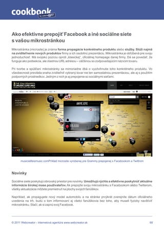 by




Ako efektívne prepojiť Facebook a iné sociálne siete
s vašou mikrostránkou
Mikrostránka (microsite) je známa forma propagácie konkrétneho produktu alebo služby. Slúži najmä
na zviditeľnenie nových produktov firmy a ich osobitnú prezentáciu. Mikrostránka je obľúbená pre svoju
jednoduchosť. Má svojskú pozíciu oproti „klasickej“, oficiálnej homepage danej firmy. Dá sa povedať, že
funguje ako podsekcia, ale vlastnou URL adresou – väčšinou so zodpovedajúcim názvom tovaru.

Pri tvorbe a spúšťaní mikrostránky sa mimoriadne dbá o vyzdvihnutie toho konkrétneho produktu. Vo
všeobecnosti prevláda snaha zviditeľniť vybraný tovar nie len samostatnou prezentáciou, ale aj s použitím
podporných prostriedkov. Jedným z nich je aj prepojenie so sociálnymi sieťami.




      musicislifeismusic.comPríklad microsite vyrobenej pre Grammy prepojenej s Facebookom a Twittrom



Novinky

Sociálne siete poskytujú obrovský priestor pre novinky. Umožňujú rýchlo a efektívne poskytnúť aktuálne
informácie širokej mase používateľov. Ak prepojíte svoju mikrostránku s Facebookom alebo Twitterom,
všetky aktualizácie môžete premietnuť na plochy svojich fanúšikov.

Napríklad, ak propagujete nový model automobilu a na stránke prvýkrát zverejníte dátum oficiálneho
uvedenia na trh, budú o tom informovaní aj všetci fanúšikovia bez toho, aby museli fyzicky navštíviť
mikrostránku. Stačí, ak si zapnú svoj Facebook.




© 2011 Webcreator - internetová agentúra www.webcreator.sk                                              68
 