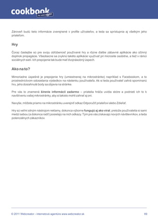 by




Zároveň budú tieto informácie zverejnené v profile užívateľov, a teda sa sprístupnia aj všetkým jeho
priateľom.


Hry

Čoraz častejšie sú pre svoju obľúbenosť používané hry a rôzne ďalšie zábavné aplikácie ako účinný
doplnok propagácie. Všeobecne sa zvyknú takéto aplikácie využívať pri microsite osobitne, a tiež v rámci
sociálnych sietí. Ich prepojenie tak bude mať dvojnásobný úspech.


Ako na to?

Mimoriadne úspešné je prepojenie hry (umiestnenej na mikrostránke) napríklad s Facebookom, a to
prostredníctvom odosielania výsledkov na nástenku používateľa. Ak si teda používateľ zahrá spomínanú
hru, jeho dosiahnuté body sa objavia na stránke.

Pre vás to znamená šírenie informácii zadarmo – priatelia hráča uvidia skóre a podnieti ich to k
navštíveniu vašej mikrostránky, aby si takisto mohli zahrať aj oni.

Navyše, môžete priamo na mikrostránku uverejniť odkaz Odporučiť priateľovi alebo Zdieľať.

Hry sú veľmi silným nástrojom reklamy, dokonca výborne fungujú aj ako viral, pretože používatelia si sami
medzi sebou (a dokonca radi!) posielajú na nich odkazy. Tým pre vás získavajú nových návštevníkov, a teda
potenciálnych zákazníkov.




© 2011 Webcreator - internetová agentúra www.webcreator.sk                                             69
 