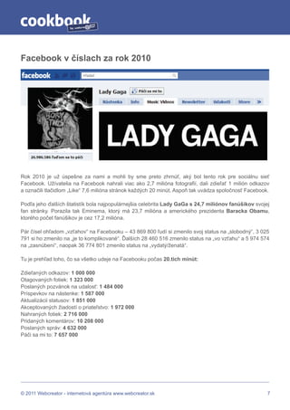 by




Facebook v číslach za rok 2010




Rok 2010 je už úspešne za nami a mohli by sme preto zhrnúť, aký bol tento rok pre sociálnu sieť
Facebook. Užívatelia na Facebook nahrali viac ako 2,7 milióna fotografií, dali zdieľať 1 milión odkazov
a označili tlačidlom „Like“ 7,6 milióna stránok každých 20 minút. Aspoň tak uvádza spoločnosť Facebook.

Podľa jeho ďalších štatistík bola najpopulárnejšia celebrita Lady GaGa s 24,7 miliónov fanúšikov svojej
fan stránky. Porazila tak Eminema, ktorý má 23,7 milióna a amerického prezidenta Baracka Obamu,
ktorého počet fanúšikov je cez 17,2 milióna.

Pár čísel ohľadom „vzťahov“ na Facebooku – 43 869 800 ľudí si zmenilo svoj status na „slobodný“, 3 025
791 si ho zmenilo na „je to komplikované“. Ďalších 28 460 516 zmenilo status na „vo vzťahu“ a 5 974 574
na „zasnúbení“, naopak 36 774 801 zmenilo status na „vydatý/ženatá“.

Tu je prehľad toho, čo sa všetko udeje na Facebooku počas 20.tich minút:

Zdieľaných odkazov: 1 000 000
Otagovaných fotiek: 1 323 000
Poslaných pozvánok na udalosť: 1 484 000
Príspevkov na nástenke: 1 587 000
Aktualizácii statusov: 1 851 000
Akceptovaných žiadostí o priateľstvo: 1 972 000
Nahraných fotiek: 2 716 000
Pridaných komentárov: 10 208 000
Poslaných správ: 4 632 000
Páči sa mi to: 7 657 000




© 2011 Webcreator - internetová agentúra www.webcreator.sk                                            7
 