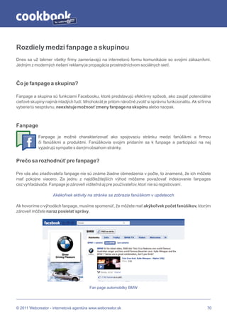 by




Rozdiely medzi fanpage a skupinou
Dnes sa už takmer všetky firmy zameriavajú na internetovú formu komunikácie so svojimi zákazníkmi.
Jedným z moderných riešení reklamy je propagácia prostredníctvom sociálnych sietí.



Čo je fanpage a skupina?

Fanpage a skupina sú funkciami Facebooku, ktoré predstavujú efektívny spôsob, ako zaujať potenciálne
cieľové skupiny najmä mladých ľudí. Mnohokrát je pritom náročné zvoliť si správnu funkcionalitu. Ak si firma
vyberie tú nesprávnu, neexistuje možnosť zmeny fanpage na skupinu alebo naopak.



Fanpage

            Fanpage je možné charakterizovať ako spojovaciu stránku medzi fanúšikmi a firmou
            či fanúšikmi a produktmi. Fanúšikovia svojim pridaním sa k funpage a participácii na nej
            vyjadrujú sympatie s daným obsahom stránky.


Prečo sa rozhodnúť pre fanpage?

Pre vás ako zriaďovateľa fanpage nie sú známe žiadne obmedzenia v počte, to znamená, že ich môžete
mať pokojne viacero. Za jednu z najdôležitejších výhod môžeme považovať indexovanie fanpages
cez vyhľadávače. Fanpage je zároveň viditeľná aj pre používateľov, ktorí nie sú registrovaní.

                    Akékoľvek aktivity na stránke sa zobrazia fanúšikom v updateoch

Ak hovoríme o výhodách fanpage, musíme spomenúť, že môžete mať akýkoľvek počet fanúšikov, ktorým
zároveň môžete naraz posielať správy.




                                        Fan page automobilky BMW




© 2011 Webcreator - internetová agentúra www.webcreator.sk                                                70
 