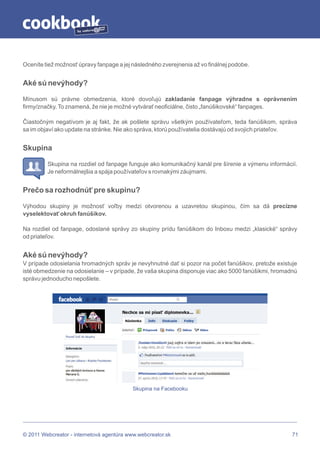 by




Oceníte tiež možnosť úpravy fanpage a jej následného zverejnenia až vo finálnej podobe.


Aké sú nevýhody?

Mínusom sú právne obmedzenia, ktoré dovoľujú zakladanie fanpage výhradne s oprávnením
firmy/značky. To znamená, že nie je možné vytvárať neoficiálne, čisto „fanúšikovské“ fanpages.

Čiastočným negatívom je aj fakt, že ak pošlete správu všetkým používateľom, teda fanúšikom, správa
sa im objaví ako update na stránke. Nie ako správa, ktorú používatelia dostávajú od svojich priateľov.


Skupina

         Skupina na rozdiel od fanpage funguje ako komunikačný kanál pre šírenie a výmenu informácií.
         Je neformálnejšia a spája používateľov s rovnakými záujmami.


Prečo sa rozhodnúť pre skupinu?

Výhodou skupiny je možnosť voľby medzi otvorenou a uzavretou skupinou, čím sa dá precízne
vyselektovať okruh fanúšikov.

Na rozdiel od fanpage, odoslané správy zo skupiny prídu fanúšikom do Inboxu medzi „klasické“ správy
od priateľov.


Aké sú nevýhody?
V prípade odosielania hromadných správ je nevyhnutné dať si pozor na počet fanúšikov, pretože existuje
isté obmedzenie na odosielanie – v prípade, že vaša skupina disponuje viac ako 5000 fanúšikmi, hromadnú
správu jednoducho nepošlete.




                                           Skupina na Facebooku




© 2011 Webcreator - internetová agentúra www.webcreator.sk                                           71
 