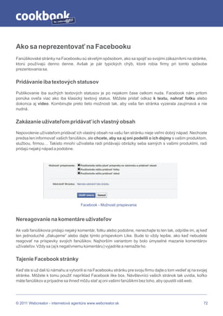 by




Ako sa neprezentovať na Facebooku
Fanúšikovské stránky na Facebooku sú skvelým spôsobom, ako sa spojiť so svojimi zákazníkmi na stránke,
ktorú používajú denno denne. Avšak je pár typických chýb, ktoré robia firmy pri tomto spôsobe
prezentovania sa.


Pridávanie iba textových statusov

Publikovanie iba suchých textových statusov je po nejakom čase celkom nuda. Facebook nám pritom
ponúka oveľa viac ako iba klasický textový status. Môžete pridať odkaz k textu, nahrať fotku alebo
dokonca aj video. Kombinujte preto tieto možnosti tak, aby vaša fan stránka vyzerala zaujímavá a nie
nudná.


Zakázanie užívateľom pridávať ich vlastný obsah

Nepovolenie užívateľom pridávať ich vlastný obsah na vašu fan stránku nieje veľmi dobrý nápad. Nechcete
predsa len informovať vašich fanúšikov, ale chcete, aby sa aj oni podelili o ich dojmy s vašim produktom,
službou, firmou… Takisto mnohí užívatelia radi pridávajú obrázky seba samých s vašimi produktmi, radi
pridajú nejaký nápad a podobne.




                                      Facebook - Možnosti prispievania


Nereagovanie na komentáre užívateľov

Ak vaši fanúšikovia pridajú nejaký komentár, fotku alebo podobne, nenechajte to len tak, odpíšte im, aj keď
len jednoduché „ďakujeme“ alebo dajte týmto príspevkom Like. Bude to vždy lepšie, ako keď nebudete
reagovať na príspevky svojich fanúšikov. Najhorším variantom by bolo úmyselné mazanie komentárov
užívateľov. Vždy sa (aj k negatívnemu komentáru) vyjadrite a nemažte ho.


Tajenie Facebook stránky

Keď ste si už dali tú námahu a vytvorili si na Facebooku stránku pre svoju firmu dajte o tom vedieť aj na svojej
stránke. Môžete k tomu použiť napríklad Facebook like box. Návštevníci vašich stránok tak uvidia, koľko
máte fanúšikov a prípadne sa ihneď môžu stať aj oni vašimi fanúšikmi bez toho, aby opustili váš web.




© 2011 Webcreator - internetová agentúra www.webcreator.sk                                                   72
 