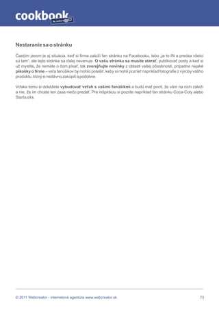 by




Nestaranie sa o stránku

Častým javom je aj situácia, keď si firma založí fan stránku na Facebooku, lebo „je to IN a predsa všetci
sú tam“, ale tejto stránke sa ďalej nevenuje. O vašu stránku sa musíte starať, publikovať posty a keď si
už myslíte, že nemáte o čom písať, tak zverejňujte novinky z oblasti vašej pôsobnosti, prípadne nejaké
pikošky o firme – veľa fanúšikov by mohlo potešiť, keby si mohli pozrieť napríklad fotografie z výroby vášho
produktu, ktorý si nedávno zakúpili a podobne.

Vďaka tomu si dokážete vybudovať vzťah s vašimi fanúšikmi a budú mať pocit, že vám na nich záleží
a nie, že im chcete len zase niečo predať. Pre inšpiráciu si pozrite napríklad fan stránku Coca-Coly alebo
Starbucks.




© 2011 Webcreator - internetová agentúra www.webcreator.sk                                                73
 