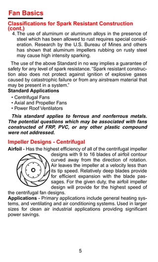 Fan Basics
Classiﬁcations for Spark Resistant Construction
(cont.)
  4. The use of aluminum or aluminum alloys in the presence of
     steel which has been allowed to rust requires special consid-
     eration. Research by the U.S. Bureau of Mines and others
     has shown that aluminum impellers rubbing on rusty steel
     may cause high intensity sparking.
  The use of the above Standard in no way implies a guarantee of
safety for any level of spark resistance. “Spark resistant construc-
tion also does not protect against ignition of explosive gases
caused by catastrophic failure or from any airstream material that
may be present in a system.”
Standard Applications
  • Centrifugal Fans
  • Axial and Propeller Fans
  • Power Roof Ventilators
 This standard applies to ferrous and nonferrous metals.
The potential questions which may be associated with fans
constructed of FRP, PVC, or any other plastic compound
were not addressed.
Impeller Designs - Centrifugal
Airfoil - Has the highest efﬁciency of all of the centrifugal impeller
                     designs with 9 to 16 blades of airfoil contour
                     curved away from the direction of rotation.
                     Air leaves the impeller at a velocity less than
                     its tip speed. Relatively deep blades provide
                     for efﬁcient expansion with the blade pas-
                     sages. For the given duty, the airfoil impeller
                     design will provide for the highest speed of
the centrifugal fan designs.
Applications - Primary applications include general heating sys-
tems, and ventilating and air conditioning systems. Used in larger
sizes for clean air industrial applications providing signiﬁcant
power savings.




                                   5
 
