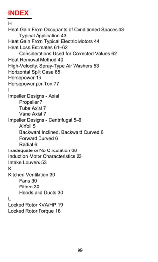 INDEX
H
Heat Gain From Occupants of Conditioned Spaces 43
     Typical Application 43
Heat Gain From Typical Electric Motors 44
Heat Loss Estimates 61–62
     Considerations Used for Corrected Values 62
Heat Removal Method 40
High-Velocity, Spray-Type Air Washers 53
Horizontal Split Case 65
Horsepower 16
Horsepower per Ton 77
I
Impeller Designs - Axial
     Propeller 7
     Tube Axial 7
     Vane Axial 7
Impeller Designs - Centrifugal 5–6
     Airfoil 5
     Backward Inclined, Backward Curved 6
     Forward Curved 6
     Radial 6
Inadequate or No Circulation 68
Induction Motor Characteristics 23
Intake Louvers 53
K
Kitchen Ventilation 30
     Fans 30
     Filters 30
     Hoods and Ducts 30
L
Locked Rotor KVA/HP 19
Locked Rotor Torque 16




                             99
 