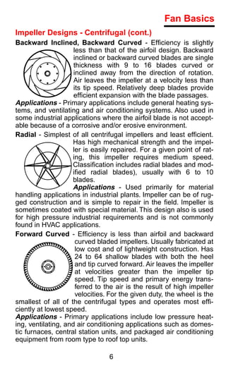 Fan Basics
Impeller Designs - Centrifugal (cont.)
Backward Inclined, Backward Curved - Efﬁciency is slightly
                     less than that of the airfoil design. Backward
                     inclined or backward curved blades are single
                     thickness with 9 to 16 blades curved or
                     inclined away from the direction of rotation.
                     Air leaves the impeller at a velocity less than
                     its tip speed. Relatively deep blades provide
                     efﬁcient expansion with the blade passages.
Applications - Primary applications include general heating sys-
tems, and ventilating and air conditioning systems. Also used in
some industrial applications where the airfoil blade is not accept-
able because of a corrosive and/or erosive environment.
Radial - Simplest of all centrifugal impellers and least efﬁcient.
                    Has high mechanical strength and the impel-
                    ler is easily repaired. For a given point of rat-
                    ing, this impeller requires medium speed.
                    Classiﬁcation includes radial blades and mod-
                    iﬁed radial blades), usually with 6 to 10
                    blades.
                    Applications - Used primarily for material
handling applications in industrial plants. Impeller can be of rug-
ged construction and is simple to repair in the ﬁeld. Impeller is
sometimes coated with special material. This design also is used
for high pressure industrial requirements and is not commonly
found in HVAC applications.
Forward Curved - Efﬁciency is less than airfoil and backward
                      curved bladed impellers. Usually fabricated at
                      low cost and of lightweight construction. Has
                      24 to 64 shallow blades with both the heel
                      and tip curved forward. Air leaves the impeller
                      at velocities greater than the impeller tip
                      speed. Tip speed and primary energy trans-
                      ferred to the air is the result of high impeller
                      velocities. For the given duty, the wheel is the
smallest of all of the centrifugal types and operates most efﬁ-
ciently at lowest speed.
Applications - Primary applications include low pressure heat-
ing, ventilating, and air conditioning applications such as domes-
tic furnaces, central station units, and packaged air conditioning
equipment from room type to roof top units.

                                 6
 