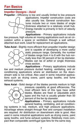 Fan Basics
Impeller Designs - Axial
Propeller - Efﬁciency is low and usually limited to low pressure
                    applications. Impeller construction costs are
                    also usually low. General construction fea-
                    tures include two or more blades of single
                    thickness attached to a relatively small hub.
                    Energy transfer is primarily in form of velocity
                    pressure.
                    Applications - Primary applications include
low pressure, high volume air moving applications such as air cir-
culation within a space or ventilation through a wall without
attached duct work. Used for replacement air applications.
Tube Axial - Slightly more efﬁcient than propeller impeller design
                    and is capable of developing a more useful
                    static pressure range. Generally, the number
                    of blades range from 4 to 8 with the hub nor-
                    mally less than 50 percent of fan tip diameter.
                    Blades can be of airfoil or single thickness
                    cross section.
                    Applications - Primary applications include
low and medium pressure ducted heating, ventilating, and air
conditioning applications where air distribution on the down-
stream side is not critical. Also used in some industrial applica-
tions such as drying ovens, paint spray booths, and fume
exhaust systems.
Vane Axial - Solid design of the blades permits medium to high
                   pressure capability at good efﬁciencies. The
                   most efﬁcient fans of this type have airfoil
                   blades. Blades are ﬁxed or adjustable pitch
                   types and the hub is usually greater than 50
                   percent of the fan tip diameter.
                   Applications - Primary applications include
                   general heating, ventilating, and air condition-
ing systems in low, medium, and high pressure applications.
Advantage where straight through ﬂow and compact installation
are required. Air distribution on downstream side is good. Also
used in some industrial applications such as drying ovens, paint
spray booths, and fume exhaust systems. Relatively more com-
pact than comparable centrifugal type fans for the same duty.


                                  7
 