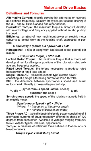 Motor and Drive Basics
Deﬁnitions and Formulas
Alternating Current: electric current that alternates or reverses
at a deﬁned frequency, typically 60 cycles per second (Hertz) in
the U.S. and 50 Hz in Canada and other nations.
Breakdown Torque: the maximum torque a motor will develop
with rated voltage and frequency applied without an abrupt drop
in speed.
Efficiency: a rating of how much input power an electric motor
converts to actual work at the rotating shaft expressed in per-
cent.
      % efficiency = (power out / power in) x 100
Horsepower: a rate of doing work expressed in foot-pounds per
minute.
          HP = (RPM x torque) / 5252 lb-ft.
Locked Rotor Torque: the minimum torque that a motor will
develop at rest for all angular positions of the rotor with rated volt-
age and frequency applied.
Rated Load Torque: the torque necessary to produce rated
horsepower at rated-load speed.
Single Phase AC: typical household type electric power
consisting of a single alternating current at 110-115 volts.
Slip: the difference between synchronous speed and actual
motor speed. Usually expressed in percent slip.
             (synchronous speed - actual speed)
   % slip =                                           X 100
                     synchronous speed
Synchronous speed: the speed of the rotating magnetic ﬁeld in
an electric motor.
         Synchronous Speed = (60 x 2f) / p
          Where: f = frequency of the power supply
                   p = number of poles in the motor
Three Phase AC: typical industrial electric power consisting of 3
alternating currents of equal frequency differing in phase of 120
degrees from each other. Available in voltages ranging from 200
to 575 volts for typical industrial applications.
Torque: a measure of rotational force deﬁned in foot-pounds or
Newton-meters.
        Torque = (HP x 5252 lb-ft.) / RPM


                                16
 