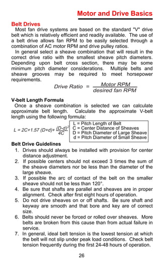 Motor and Drive Basics
Belt Drives
  Most fan drive systems are based on the standard "V" drive
belt which is relatively efficient and readily available. The use of
a belt drive allows fan RPM to be easily selected through a
combination of AC motor RPM and drive pulley ratios.
  In general select a sheave combination that will result in the
correct drive ratio with the smallest sheave pitch diameters.
Depending upon belt cross section, there may be some
minimum pitch diameter considerations. Multiple belts and
sheave grooves may be required to meet horsepower
requirements.
                     Drive Ratio =          Motor RPM
                                       desired fan RPM
V-belt Length Formula
  Once a sheave combination is selected we can calculate
approximate belt length. Calculate the approximate V-belt
length using the following formula:
                                L = Pitch Length of Belt
                              2
 L = 2C+1.57 (D+d)+ (D-d) C = Center Distance of Sheaves
                        4C      D = Pitch Diameter of Large Sheave
                                d = Pitch Diameter of Small Sheave
Belt Drive Guidelines
  1. Drives should always be installed with provision for center
      distance adjustment.
  2. If possible centers should not exceed 3 times the sum of
      the sheave diameters nor be less than the diameter of the
      large sheave.
  3. If possible the arc of contact of the belt on the smaller
      sheave should not be less than 120°.
  4. Be sure that shafts are parallel and sheaves are in proper
      alignment. Check after first eight hours of operation.
  5. Do not drive sheaves on or off shafts. Be sure shaft and
      keyway are smooth and that bore and key are of correct
      size.
  6. Belts should never be forced or rolled over sheaves. More
      belts are broken from this cause than from actual failure in
      service.
  7. In general, ideal belt tension is the lowest tension at which
      the belt will not slip under peak load conditions. Check belt
      tension frequently during the first 24-48 hours of operation.

                                26
 