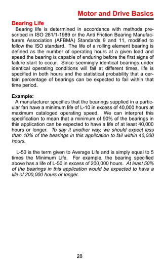 Motor and Drive Basics
Bearing Life
  Bearing life is determined in accordance with methods pre-
scribed in ISO 281/1-1989 or the Anti Friction Bearing Manufac-
turers Association (AFBMA) Standards 9 and 11, modiﬁed to
follow the ISO standard. The life of a rolling element bearing is
deﬁned as the number of operating hours at a given load and
speed the bearing is capable of enduring before the ﬁrst signs of
failure start to occur. Since seemingly identical bearings under
identical operating conditions will fail at different times, life is
speciﬁed in both hours and the statistical probability that a cer-
tain percentage of bearings can be expected to fail within that
time period.

Example:
  A manufacturer speciﬁes that the bearings supplied in a partic-
ular fan have a minimum life of L-10 in excess of 40,000 hours at
maximum cataloged operating speed. We can interpret this
speciﬁcation to mean that a minimum of 90% of the bearings in
this application can be expected to have a life of at least 40,000
hours or longer. To say it another way, we should expect less
than 10% of the bearings in this application to fail within 40,000
hours.

   L-50 is the term given to Average Life and is simply equal to 5
times the Minimum Life. For example, the bearing speciﬁed
above has a life of L-50 in excess of 200,000 hours. At least 50%
of the bearings in this application would be expected to have a
life of 200,000 hours or longer.




                               28
 