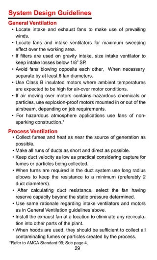 System Design Guidelines
General Ventilation
 • Locate intake and exhaust fans to make use of prevailing
   winds.
 • Locate fans and intake ventilators for maximum sweeping
   effect over the working area.
 • If ﬁlters are used on gravity intake, size intake ventilator to
   keep intake losses below 1/8” SP.
 • Avoid fans blowing opposite each other, When necessary,
   separate by at least 6 fan diameters.
 • Use Class B insulated motors where ambient temperatures
   are expected to be high for air-over motor conditions.
 • If air moving over motors contains hazardous chemicals or
   particles, use explosion-proof motors mounted in or out of the
   airstream, depending on job requirements.
 • For hazardous atmosphere applications use fans of non-
   sparking construction.*
Process Ventilation
 • Collect fumes and heat as near the source of generation as
   possible.
 • Make all runs of ducts as short and direct as possible.
 • Keep duct velocity as low as practical considering capture for
   fumes or particles being collected.
 • When turns are required in the duct system use long radius
   elbows to keep the resistance to a minimum (preferably 2
   duct diameters).
 • After calculating duct resistance, select the fan having
   reserve capacity beyond the static pressure determined.
 • Use same rationale regarding intake ventilators and motors
   as in General Ventilation guidelines above.
 • Install the exhaust fan at a location to eliminate any recircula-
   tion into other parts of the plant.
 • When hoods are used, they should be sufﬁcient to collect all
   contaminating fumes or particles created by the process.
*Refer to AMCA Standard 99; See page 4.
                                29
 