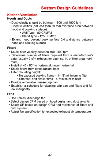 System Design Guidelines
Kitchen Ventilation
Hoods and Ducts
 • Duct velocity should be between 1500 and 4000 fpm
 • Hood velocities (not less than 50 fpm over face area between
   hood and cooking surface)
         • Wall Type - 80 CFM/ft2
         • Island Type - 125 CFM/ft2
 • Extend hood beyond cook surface 0.4 x distance between
   hood and cooking surface
Filters
 • Select ﬁlter velocity between 100 - 400 fpm
 • Determine number of ﬁlters required from a manufacturer’s
   data (usually 2 cfm exhaust for each sq. in. of ﬁlter area maxi-
   mum)
 • Install at 45 - 60° to horizontal, never horizontal
 • Shield ﬁlters from direct radiant heat
 • Filter mounting height:
         • No exposed cooking ﬂame—1-1/2’ minimum to ﬁlter
         • Charcoal and similar ﬁres—4’ minimum to ﬁlter
 • Provide removable grease drip pan
 • Establish a schedule for cleaning drip pan and ﬁlters and fol-
   low it diligently
Fans
 • Use upblast discharge fan
 • Select design CFM based on hood design and duct velocity
 • Select SP based on design CFM and resistance of ﬁlters and
   duct system
 • Adjust fan speciﬁcation for expected exhaust air temperature




                               30
 