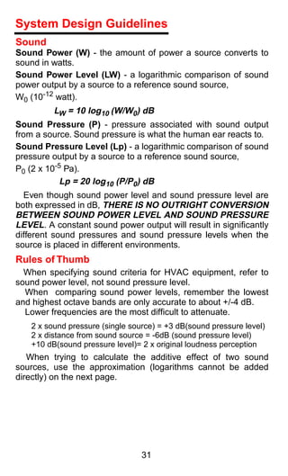 System Design Guidelines
Sound
Sound Power (W) - the amount of power a source converts to
sound in watts.
Sound Power Level (LW) - a logarithmic comparison of sound
power output by a source to a reference sound source,
W0 (10-12 watt).
         LW = 10 log10 (W/W0) dB
Sound Pressure (P) - pressure associated with sound output
from a source. Sound pressure is what the human ear reacts to.
Sound Pressure Level (Lp) - a logarithmic comparison of sound
pressure output by a source to a reference sound source,
P0 (2 x 10-5 Pa).
            Lp = 20 log10 (P/P0) dB
  Even though sound power level and sound pressure level are
both expressed in dB, THERE IS NO OUTRIGHT CONVERSION
BETWEEN SOUND POWER LEVEL AND SOUND PRESSURE
LEVEL. A constant sound power output will result in signiﬁcantly
different sound pressures and sound pressure levels when the
source is placed in different environments.
Rules of Thumb
  When specifying sound criteria for HVAC equipment, refer to
sound power level, not sound pressure level.
  When comparing sound power levels, remember the lowest
and highest octave bands are only accurate to about +/-4 dB.
  Lower frequencies are the most difficult to attenuate.
   2 x sound pressure (single source) = +3 dB(sound pressure level)
   2 x distance from sound source = -6dB (sound pressure level)
   +10 dB(sound pressure level)= 2 x original loudness perception
   When trying to calculate the additive effect of two sound
sources, use the approximation (logarithms cannot be added
directly) on the next page.




                                 31
 
