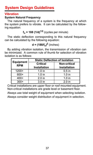 System Design Guidelines
Vibration
System Natural Frequency
  The natural frequency of a system is the frequency at which
the system prefers to vibrate. It can be calculated by the follow-
ing equation:
              fn = 188 (1/d)1/2 (cycles per minute)
  The static deﬂection corresponding to this natural frequency
can be calculated by the following equation:
                      d = (188/fn)2 (inches)
  By adding vibration isolation, the transmission of vibration can
be minimized. A common rule of thumb for selection of vibration
isolation is as follows:
                           Static Deﬂection of Isolation
      Equipment
                            Critical          Non-critical
        RPM
                          Installation         Installation
         1200+               1.0 in               0.5 in
           600+              1.0 in               1.0 in
           400+              2.0 in               1.0 in
           300+              3.0 in               2.0 in
  Critical installations are upper ﬂoor or roof mounted equipment.
  Non-critical installations are grade level or basement ﬂoor.
  Always use total weight of equipment when selecting isolation.
  Always consider weight distribution of equipment in selection.




                                 37
 