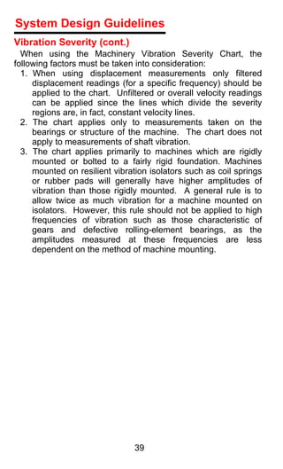 System Design Guidelines
Vibration Severity (cont.)
  When using the Machinery Vibration Severity Chart, the
following factors must be taken into consideration:
  1. When using displacement measurements only filtered
     displacement readings (for a specific frequency) should be
     applied to the chart. Unfiltered or overall velocity readings
     can be applied since the lines which divide the severity
     regions are, in fact, constant velocity lines.
  2. The chart applies only to measurements taken on the
     bearings or structure of the machine. The chart does not
     apply to measurements of shaft vibration.
  3. The chart applies primarily to machines which are rigidly
     mounted or bolted to a fairly rigid foundation. Machines
     mounted on resilient vibration isolators such as coil springs
     or rubber pads will generally have higher amplitudes of
     vibration than those rigidly mounted. A general rule is to
     allow twice as much vibration for a machine mounted on
     isolators. However, this rule should not be applied to high
     frequencies of vibration such as those characteristic of
     gears and defective rolling-element bearings, as the
     amplitudes measured at these frequencies are less
     dependent on the method of machine mounting.




                                39
 