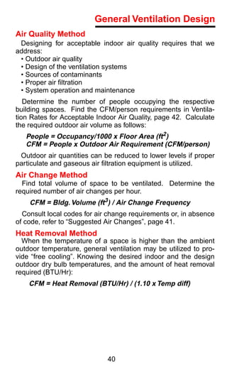 General Ventilation Design
Air Quality Method
 Designing for acceptable indoor air quality requires that we
address:
 • Outdoor air quality
 • Design of the ventilation systems
 • Sources of contaminants
 • Proper air ﬁltration
 • System operation and maintenance
   Determine the number of people occupying the respective
building spaces. Find the CFM/person requirements in Ventila-
tion Rates for Acceptable Indoor Air Quality, page 42. Calculate
the required outdoor air volume as follows:
   People = Occupancy/1000 x Floor Area (ft2)
   CFM = People x Outdoor Air Requirement (CFM/person)
 Outdoor air quantities can be reduced to lower levels if proper
particulate and gaseous air ﬁltration equipment is utilized.
Air Change Method
  Find total volume of space to be ventilated. Determine the
required number of air changes per hour.
    CFM = Bldg. Volume (ft3) / Air Change Frequency
  Consult local codes for air change requirements or, in absence
of code, refer to “Suggested Air Changes”, page 41.
Heat Removal Method
  When the temperature of a space is higher than the ambient
outdoor temperature, general ventilation may be utilized to pro-
vide “free cooling”. Knowing the desired indoor and the design
outdoor dry bulb temperatures, and the amount of heat removal
required (BTU/Hr):
    CFM = Heat Removal (BTU/Hr) / (1.10 x Temp diff)




                             40
 