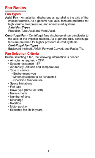 Fan Basics
Fan Types
Axial Fan - An axial fan discharges air parallel to the axis of the
  impeller rotation. As a general rule, axial fans are preferred for
  high volume, low pressure, and non-ducted systems.
  Axial Fan Types
  Propeller, Tube Axial and Vane Axial.
Centrifugal Fan - Centrifugal fans discharge air perpendicular to
  the axis of the impeller rotation. As a general rule, centrifugal
  fans are preferred for higher pressure ducted systems.
  Centrifugal Fan Types
  Backward Inclined, Airfoil, Forward Curved, and Radial Tip.
Fan Selection Criteria
Before selecting a fan, the following information is needed.
  • Air volume required - CFM
  • System resistance - SP
  • Air density (Altitude and Temperature)
  • Type of service
     • Environment type
     • Materials/vapors to be exhausted
     • Operation temperature
  • Space limitations
  • Fan type
  • Drive type (Direct or Belt)
  • Noise criteria
  • Number of fans
  • Discharge
  • Rotation
  • Motor position
  • Expected fan life in years




                                  1
 