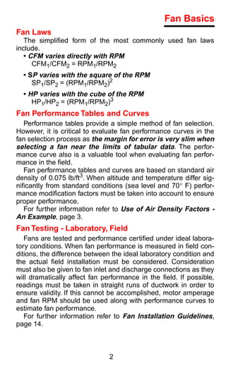 Fan Basics
Fan Laws
   The simpliﬁed form of the most commonly used fan laws
include.
   • CFM varies directly with RPM
      CFM1/CFM2 = RPM1/RPM2
  • SP varies with the square of the RPM
     SP1/SP2 = (RPM1/RPM2)2
  • HP varies with the cube of the RPM
     HP1/HP2 = (RPM1/RPM2)3
Fan Performance Tables and Curves
   Performance tables provide a simple method of fan selection.
However, it is critical to evaluate fan performance curves in the
fan selection process as the margin for error is very slim when
selecting a fan near the limits of tabular data. The perfor-
mance curve also is a valuable tool when evaluating fan perfor-
mance in the ﬁeld.
   Fan performance tables and curves are based on standard air
density of 0.075 lb/ft3. When altitude and temperature differ sig-
niﬁcantly from standard conditions (sea level and 70° F) perfor-
mance modiﬁcation factors must be taken into account to ensure
proper performance.
   For further information refer to Use of Air Density Factors -
An Example, page 3.
Fan Testing - Laboratory, Field
   Fans are tested and performance certiﬁed under ideal labora-
tory conditions. When fan performance is measured in ﬁeld con-
ditions, the difference between the ideal laboratory condition and
the actual ﬁeld installation must be considered. Consideration
must also be given to fan inlet and discharge connections as they
will dramatically affect fan performance in the ﬁeld. If possible,
readings must be taken in straight runs of ductwork in order to
ensure validity. If this cannot be accomplished, motor amperage
and fan RPM should be used along with performance curves to
estimate fan performance.
   For further information refer to Fan Installation Guidelines,
page 14.



                               2
 