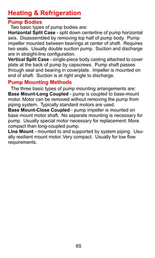 Heating & Refrigeration
Pump Bodies
 Two basic types of pump bodies are:
Horizontal Split Case - split down centerline of pump horizontal
axis. Disassembled by removing top half of pump body. Pump
impeller mounted between bearings at center of shaft. Requires
two seals. Usually double suction pump. Suction and discharge
are in straight-line conﬁguration.
Vertical Split Case - single-piece body casting attached to cover
plate at the back of pump by capscrews. Pump shaft passes
through seal and bearing in coverplate. Impeller is mounted on
end of shaft. Suction is at right angle to discharge.
Pump Mounting Methods
 The three basic types of pump mounting arrangements are:
Base Mount-Long Coupled - pump is coupled to base-mount
motor. Motor can be removed without removing the pump from
piping system. Typically standard motors are used.
Base Mount-Close Coupled - pump impeller is mounted on
base mount motor shaft. No separate mounting is necessary for
pump. Usually special motor necessary for replacement. More
compact than long-coupled pump.
Line Mount - mounted to and supported by system piping. Usu-
ally resilient mount motor. Very compact. Usually for low ﬂow
requirements.




                                65
 