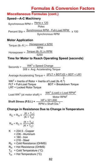 Formulas & Conversion Factors
Miscellaneous Formulas (cont.)
Speed—A-C Machinery
Synchronous RPM = Hertz x 120
                       Poles
Percent Slip = Synchronous RPM - Full-Load RPM x 100
                       Synchronous RPM

Motor Application
 Torque (lb.-ft.) = Horsepower x 5250
                         RPM
 Horsepower = Torque (lb.-ft.) x RPM
                         5250
Time for Motor to Reach Operating Speed (seconds)

Seconds =        WK2 x Speed Change
              308 x Avg. Accelerating Torque

Average Accelerating Torque = [(FLT + BDT)/2] + BDT + LR1
                                                 3
WK2 = Inertia of Rotor + Inertia of Load (lb.-ft.2)
FLT = Full-Load Torque            BDT = Breakdown Torque
LRT = Locked Rotor Torque

                                WK2 (Load) x Load RPM2
Load WK2 (at motor shaft) =
                                    Motor RPM2
Shaft Stress (P.S.I.) =    HP x 321,000
                          RPM x Shaft Dia.3

Change in Resistance Due to Change in Temperature
              (K + TC)
 RC = RH x
              (K + TH)
              (K + TH)
 RH = R C x
              (K + TC)

 K    = 234.5 - Copper
      = 236 - Aluminum
      = 180 - Iron
      = 218 - Steel
 RC   = Cold Resistance (OHMS)
 RH   = Hot Resistance (OHMS)
 TC   = Cold Temperature (°C)
 TH   = Hot Temperature (°C)
                                  82
 