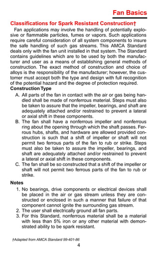 Fan Basics
Classifications for Spark Resistant Construction†
  Fan applications may involve the handling of potentially explo-
sive or ﬂammable particles, fumes or vapors. Such applications
require careful consideration of all system components to insure
the safe handling of such gas streams. This AMCA Standard
deals only with the fan unit installed in that system. The Standard
contains guidelines which are to be used by both the manufac-
turer and user as a means of establishing general methods of
construction. The exact method of construction and choice of
alloys is the responsibility of the manufacturer; however, the cus-
tomer must accept both the type and design with full recognition
of the potential hazard and the degree of protection required.
Construction Type
   A. All parts of the fan in contact with the air or gas being han-
      dled shall be made of nonferrous material. Steps must also
      be taken to assure that the impeller, bearings, and shaft are
      adequately attached and/or restrained to prevent a lateral
      or axial shift in these components.
   B. The fan shall have a nonferrous impeller and nonferrous
      ring about the opening through which the shaft passes. Fer-
      rous hubs, shafts, and hardware are allowed provided con-
      struction is such that a shift of impeller or shaft will not
      permit two ferrous parts of the fan to rub or strike. Steps
      must also be taken to assure the impeller, bearings, and
      shaft are adequately attached and/or restrained to prevent
      a lateral or axial shift in these components.
   C. The fan shall be so constructed that a shift of the impeller or
      shaft will not permit two ferrous parts of the fan to rub or
      strike.
Notes
  1. No bearings, drive components or electrical devices shall
     be placed in the air or gas stream unless they are con-
     structed or enclosed in such a manner that failure of that
     component cannot ignite the surrounding gas stream.
  2. The user shall electrically ground all fan parts.
  3. For this Standard, nonferrous material shall be a material
     with less than 5% iron or any other material with demon-
     strated ability to be spark resistant.

†Adapted from AMCA Standard 99-401-86
                                    4
 